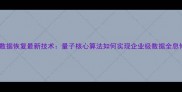硬盘数据恢复最新技术量子核心算法如何实现企业级数据全息修复